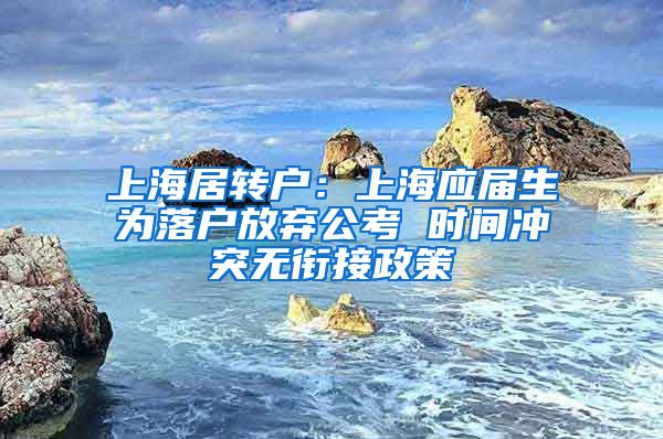 上海居转户：上海应届生为落户放弃公考 时间冲突无衔接政策