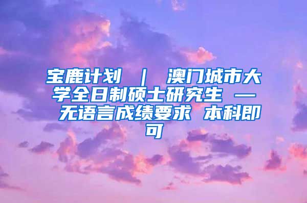 宝鹿计划 ｜ 澳门城市大学全日制硕士研究生 — 无语言成绩要求 本科即可