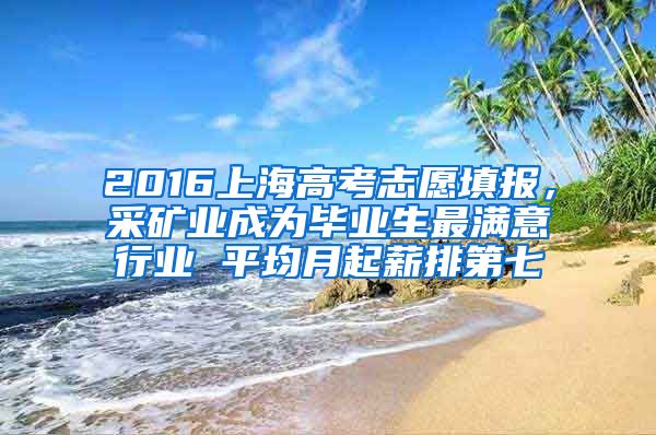 2016上海高考志愿填报，采矿业成为毕业生最满意行业 平均月起薪排第七