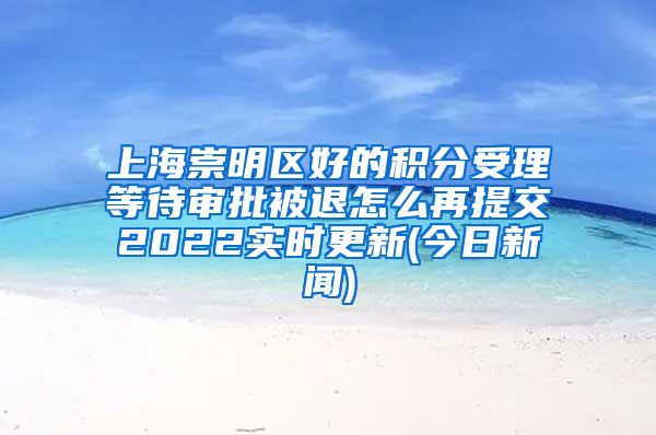 上海崇明区好的积分受理等待审批被退怎么再提交2022实时更新(今日新闻)