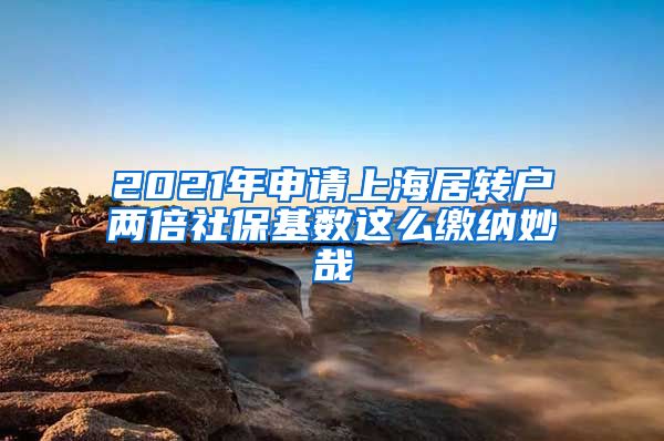 2021年申请上海居转户两倍社保基数这么缴纳妙哉