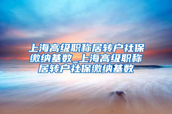 上海高级职称居转户社保缴纳基数_上海高级职称居转户社保缴纳基数