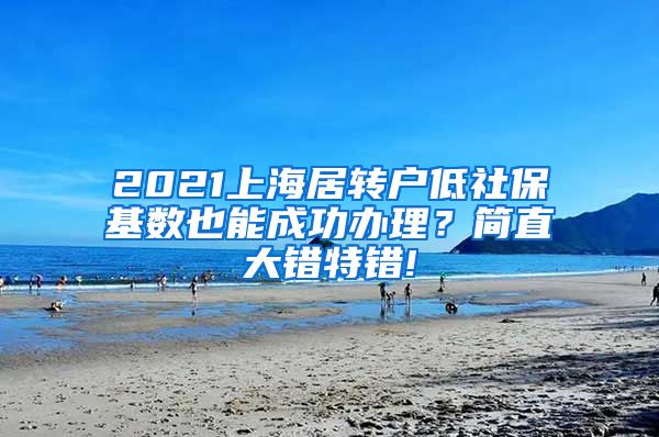 2021上海居转户低社保基数也能成功办理？简直大错特错!