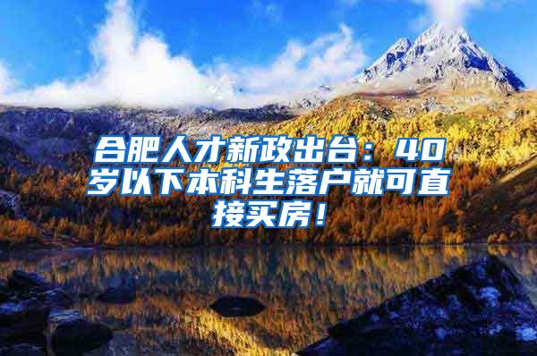 合肥人才新政出台：40岁以下本科生落户就可直接买房！