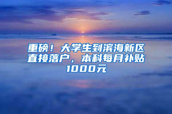 重磅！大学生到滨海新区直接落户，本科每月补贴1000元