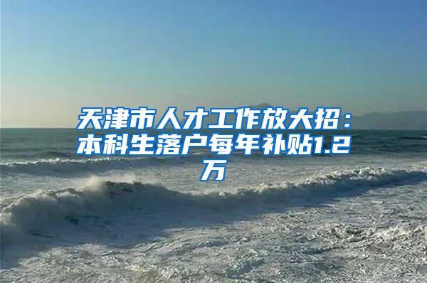 天津市人才工作放大招：本科生落户每年补贴1.2万