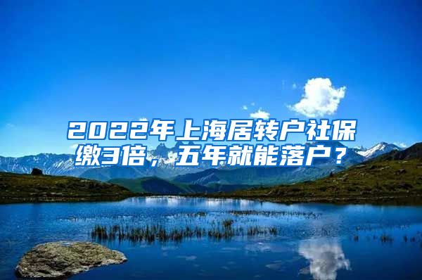 2022年上海居转户社保缴3倍，五年就能落户？