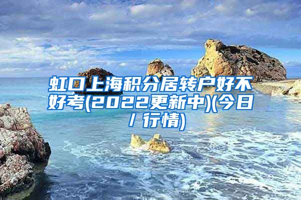 虹口上海积分居转户好不好考(2022更新中)(今日／行情)