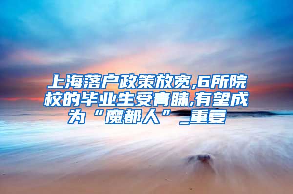 上海落户政策放宽,6所院校的毕业生受青睐,有望成为“魔都人”_重复