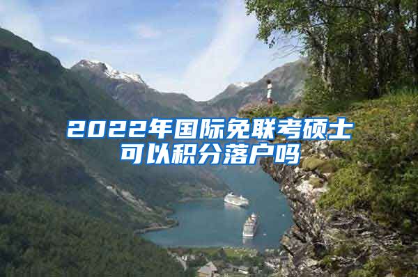 2022年国际免联考硕士可以积分落户吗