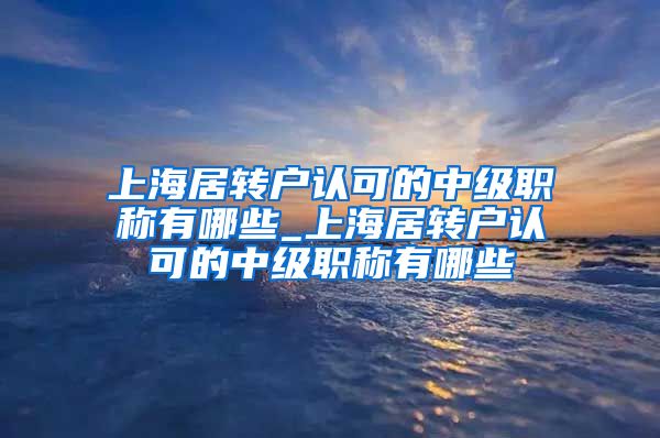上海居转户认可的中级职称有哪些_上海居转户认可的中级职称有哪些