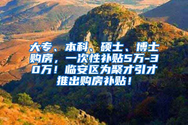 大专、本科、硕士、博士购房，一次性补贴5万-30万！临安区为聚才引才推出购房补贴！