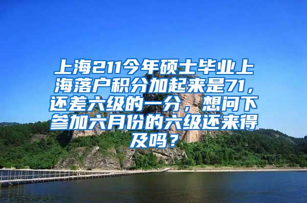 上海211今年硕士毕业上海落户积分加起来是71，还差六级的一分，想问下参加六月份的六级还来得及吗？