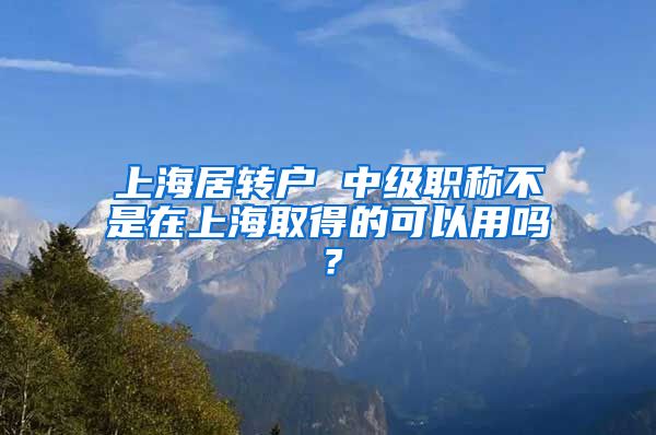 上海居转户 中级职称不是在上海取得的可以用吗？