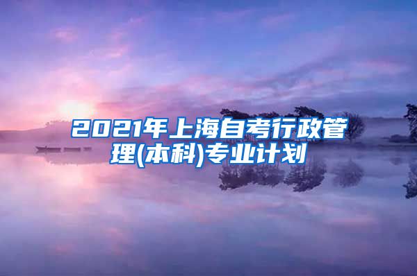 2021年上海自考行政管理(本科)专业计划