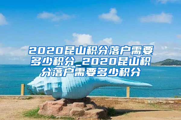 2020昆山积分落户需要多少积分_2020昆山积分落户需要多少积分