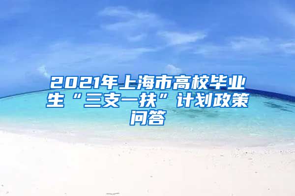 2021年上海市高校毕业生“三支一扶”计划政策问答