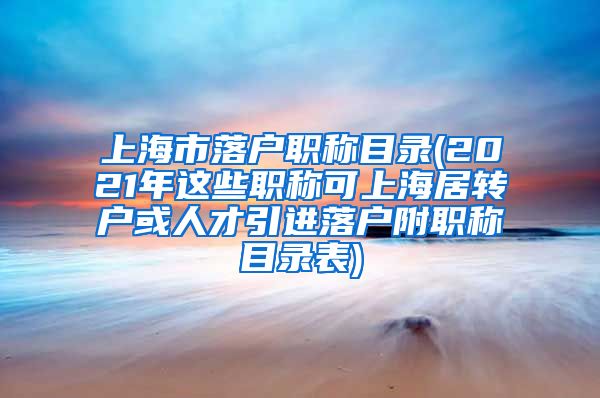 上海市落户职称目录(2021年这些职称可上海居转户或人才引进落户附职称目录表)