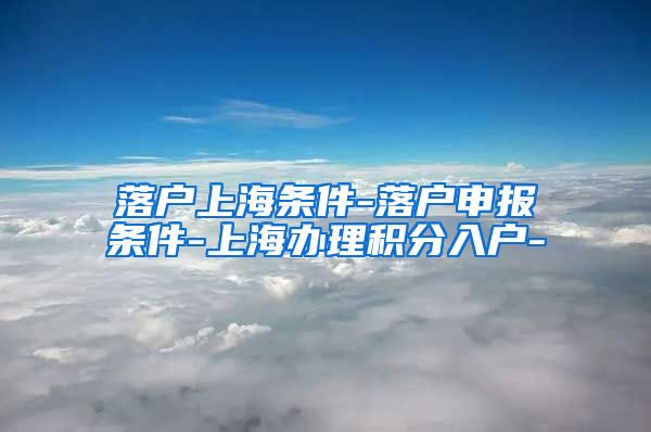 落户上海条件-落户申报条件-上海办理积分入户-