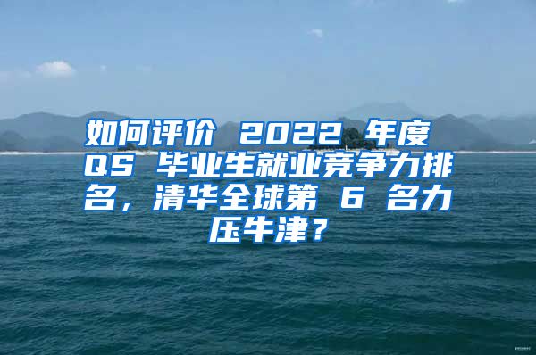 如何评价 2022 年度 QS 毕业生就业竞争力排名，清华全球第 6 名力压牛津？