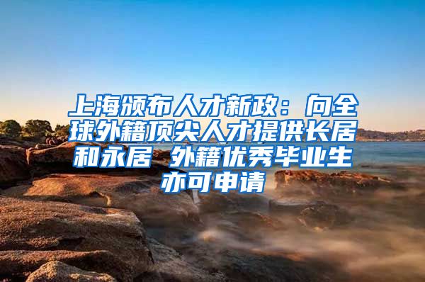 上海颁布人才新政：向全球外籍顶尖人才提供长居和永居 外籍优秀毕业生亦可申请