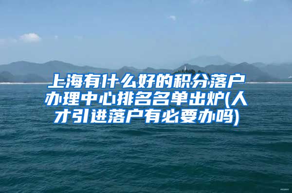 上海有什么好的积分落户办理中心排名名单出炉(人才引进落户有必要办吗)