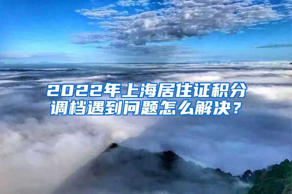 2022年上海居住证积分调档遇到问题怎么解决？