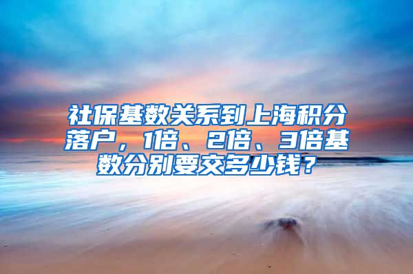 社保基数关系到上海积分落户，1倍、2倍、3倍基数分别要交多少钱？