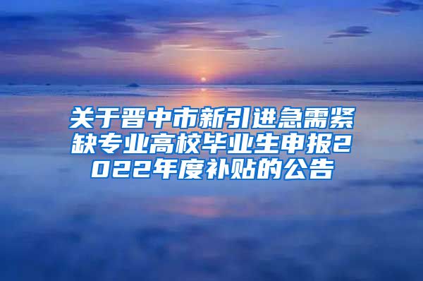 关于晋中市新引进急需紧缺专业高校毕业生申报2022年度补贴的公告