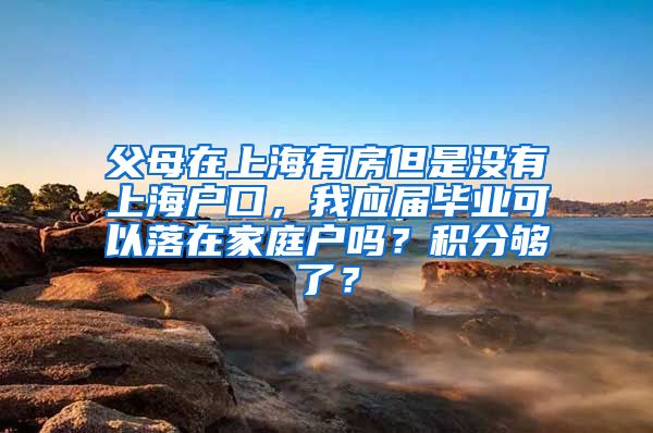 父母在上海有房但是没有上海户口，我应届毕业可以落在家庭户吗？积分够了？