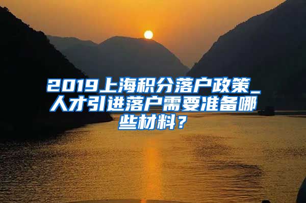 2019上海积分落户政策_人才引进落户需要准备哪些材料？