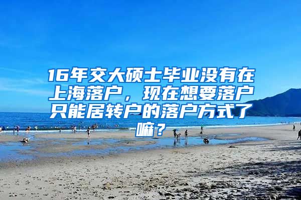 16年交大硕士毕业没有在上海落户，现在想要落户只能居转户的落户方式了嘛？