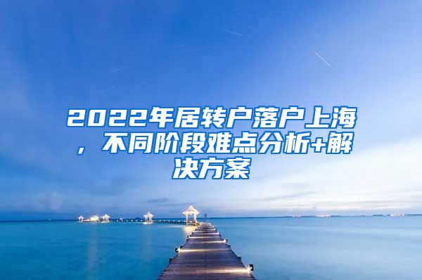 2022年居转户落户上海，不同阶段难点分析+解决方案