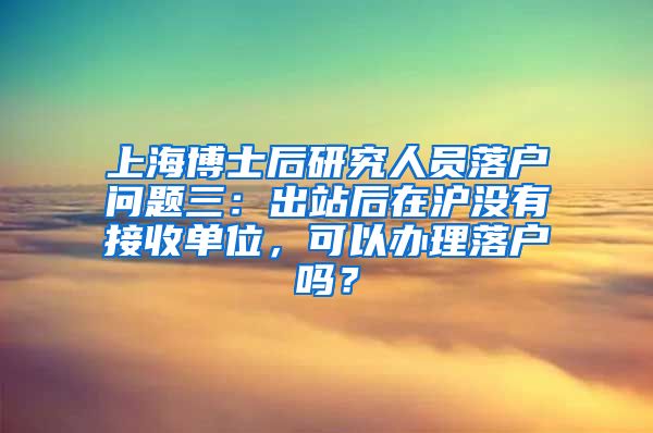 上海博士后研究人员落户问题三：出站后在沪没有接收单位，可以办理落户吗？