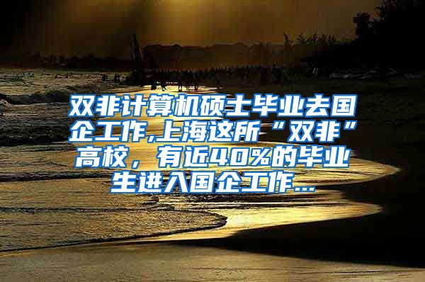 双非计算机硕士毕业去国企工作,上海这所“双非”高校，有近40%的毕业生进入国企工作...