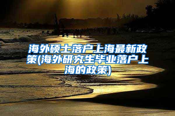 海外硕士落户上海最新政策(海外研究生毕业落户上海的政策)