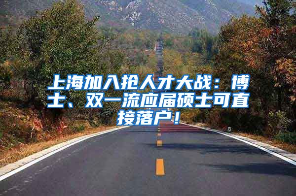 上海加入抢人才大战：博士、双一流应届硕士可直接落户！