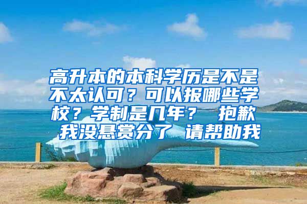 高升本的本科学历是不是不太认可？可以报哪些学校？学制是几年？ 抱歉 我没悬赏分了 请帮助我