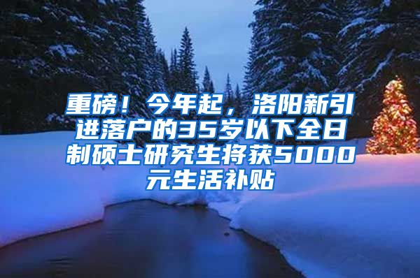 重磅！今年起，洛阳新引进落户的35岁以下全日制硕士研究生将获5000元生活补贴