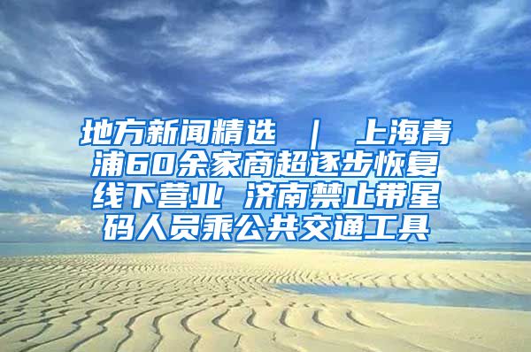 地方新闻精选 ｜ 上海青浦60余家商超逐步恢复线下营业 济南禁止带星码人员乘公共交通工具