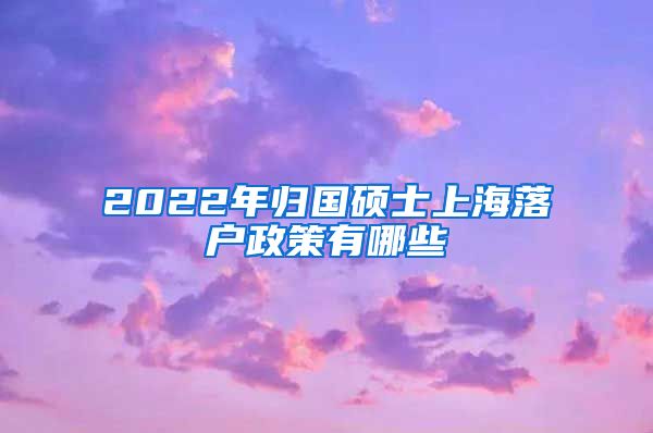 2022年归国硕士上海落户政策有哪些
