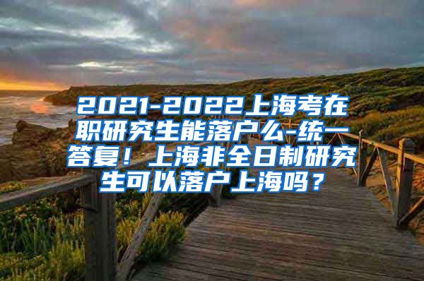 2021-2022上海考在职研究生能落户么-统一答复！上海非全日制研究生可以落户上海吗？