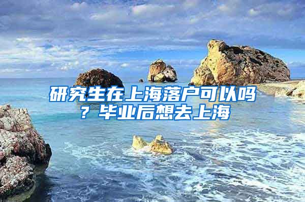 研究生在上海落户可以吗？毕业后想去上海