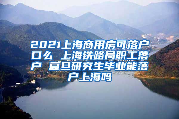 2021上海商用房可落户口么 上海铁路局职工落户 复旦研究生毕业能落户上海吗