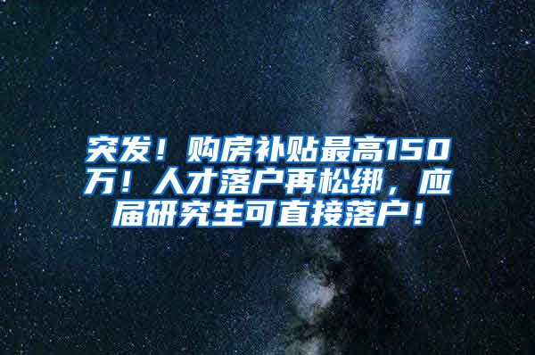 突发！购房补贴最高150万！人才落户再松绑，应届研究生可直接落户！