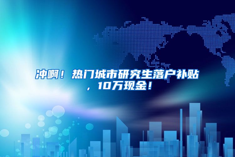 冲啊！热门城市研究生落户补贴，10万现金！