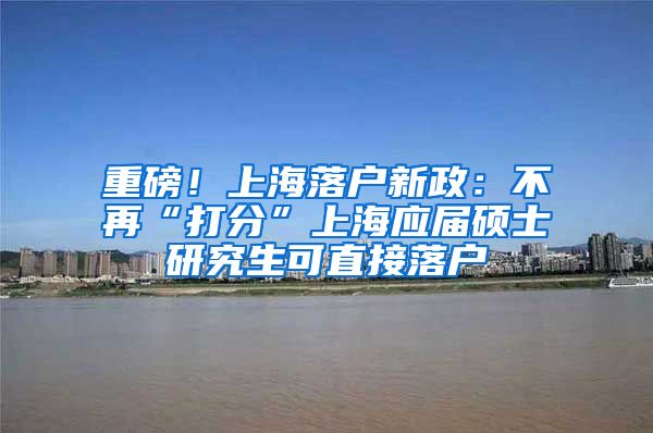 重磅！上海落户新政：不再“打分”上海应届硕士研究生可直接落户