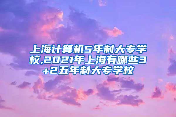 上海计算机5年制大专学校,2021年上海有哪些3+2五年制大专学校