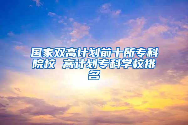 国家双高计划前十所专科院校 高计划专科学校排名