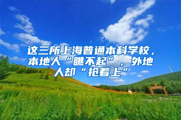 这三所上海普通本科学校，本地人“瞧不起”，外地人却“抢着上”